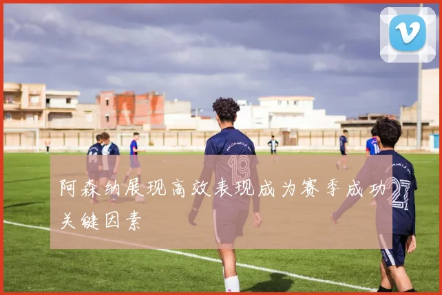 阿森纳展现高效表现成为赛季成功关键因素