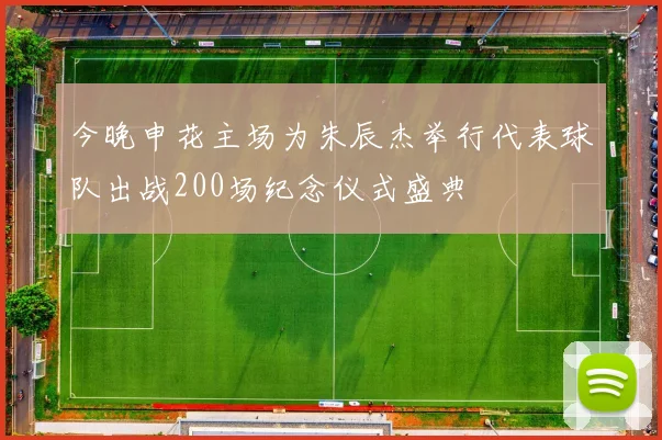 今晚申花主场为朱辰杰举行代表球队出战200场纪念仪式盛典