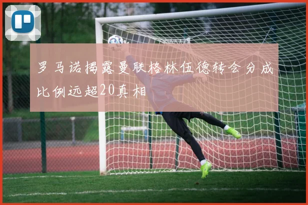 罗马诺揭露曼联格林伍德转会分成比例远超20真相