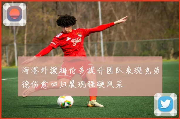 海港外援梅伦多提升团队表现克劳德伤愈回归展现强硬风采