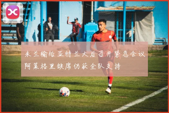 米兰输给亚特兰大后召开紧急会议阿莱格里缺席仍获全队支持