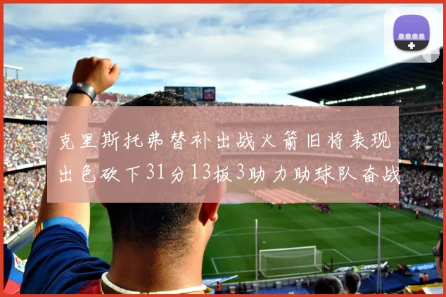 克里斯托弗替补出战火箭旧将表现出色砍下31分13板3助力助球队奋战