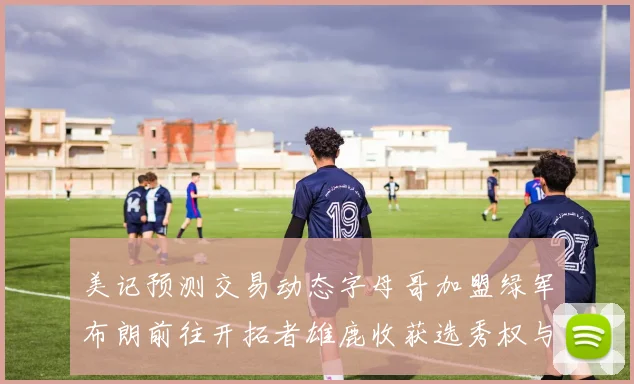 美记预测交易动态字母哥加盟绿军布朗前往开拓者雄鹿收获选秀权与年轻球员