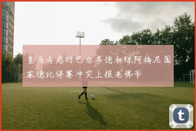 皇马考虑对巴尔韦德和琼阿梅尼国家德比停赛冲突上报老佛爷