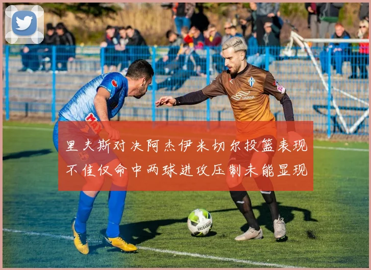 里夫斯对决阿杰伊米切尔投篮表现不佳仅命中两球进攻压制未能显现
