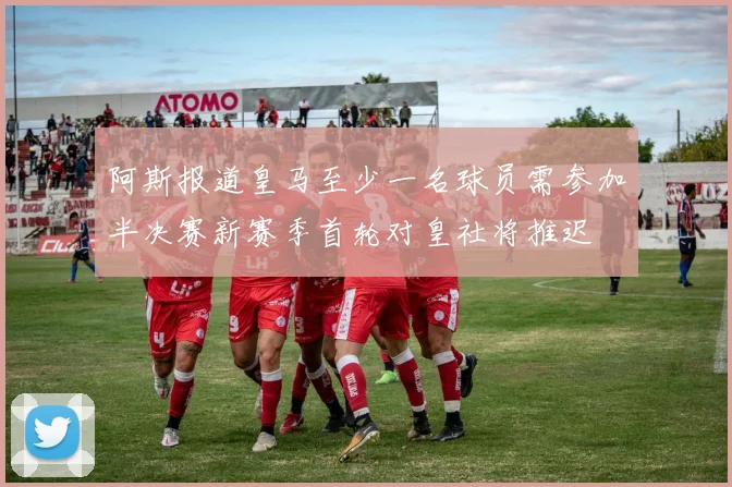 阿斯报道皇马至少一名球员需参加半决赛新赛季首轮对皇社将推迟