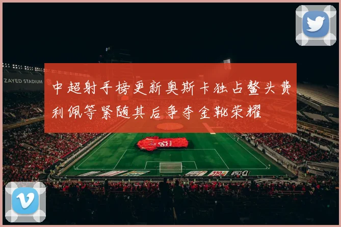 中超射手榜更新奥斯卡独占鳌头费利佩等紧随其后争夺金靴荣耀