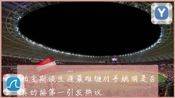 帕金斯谈生涯最难缠对手姚明是否真的排第一引发热议