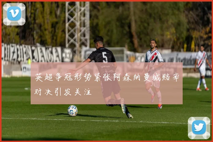 英超争冠形势紧张阿森纳曼城赔率对决引发关注